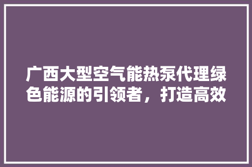 广西大型空气能热泵代理绿色能源的引领者，打造高效节能新生活 龙头管件