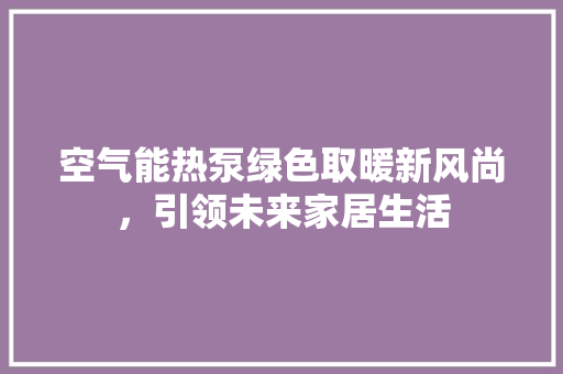 空气能热泵绿色取暖新风尚，引领未来家居生活 清洁保养