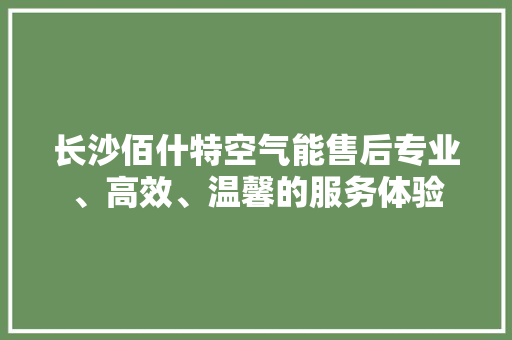 长沙佰什特空气能售后专业、高效、温馨的服务体验 旧房改造