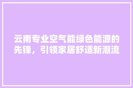 云南专业空气能绿色能源的先锋，引领家居舒适新潮流 家居维修