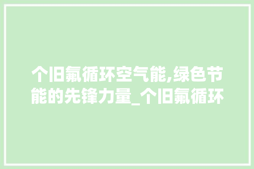 个旧氟循环空气能,绿色节能的先锋力量_个旧氟循环空气能 个旧氟循环空气能,绿色节能的先锋力量_个旧氟循环空气能 清洁保养