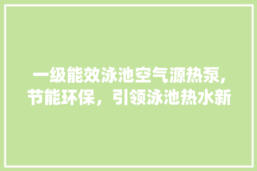 一级能效泳池空气源热泵,节能环保，引领泳池热水新时代_一级能效泳池空气源热泵 一级能效泳池空气源热泵,节能环保，引领泳池热水新时代_一级能效泳池空气源热泵 贴膜