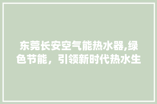 东莞长安空气能热水器,绿色节能，引领新时代热水生活_东莞长安空气能热水器品牌 东莞长安空气能热水器,绿色节能，引领新时代热水生活_东莞长安空气能热水器品牌 家电维护