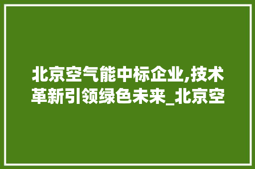 北京空气能中标企业,技术革新引领绿色未来_北京空气能中标公司 家居维修 北京空气能中标企业,技术革新引领绿色未来_北京空气能中标公司 北京空气能中标企业,技术革新引领绿色未来_北京空气能中标公司 家居维修